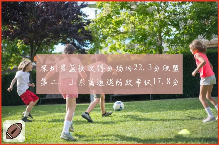 深圳男篮快攻得分场均22.3分联盟第二，山东高速退防效率仅17.8分暴露短板