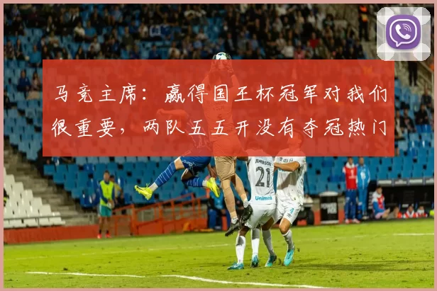 马竞主席：赢得国王杯冠军对我们很重要，两队五五开没有夺冠热门