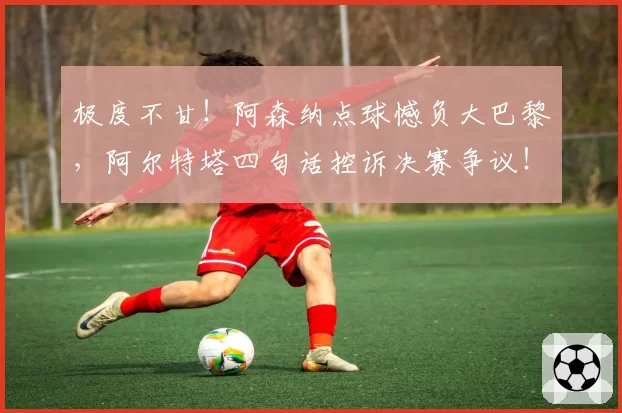 极度不甘!阿森纳点球憾负大巴黎,阿尔特塔四句话控诉决赛争议!