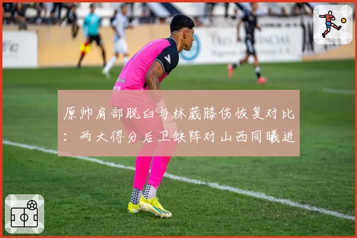 原帅肩部脱臼与林葳膝伤恢复对比：两大得分后卫缺阵对山西同曦进攻影响