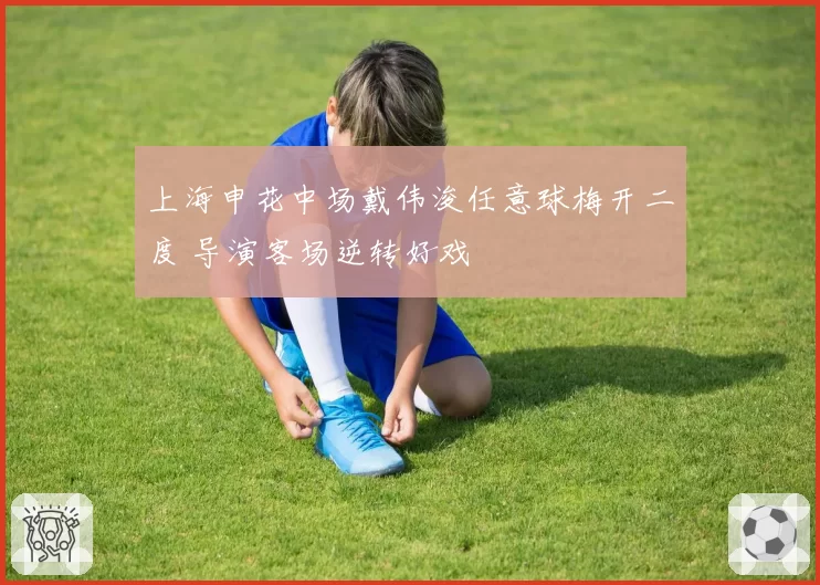 上海申花中场戴伟浚任意球梅开二度 导演客场逆转好戏