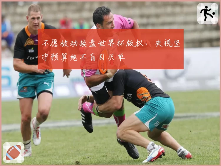 不愿被动接盘世界杯版权,央视坚守预算绝不盲目买单