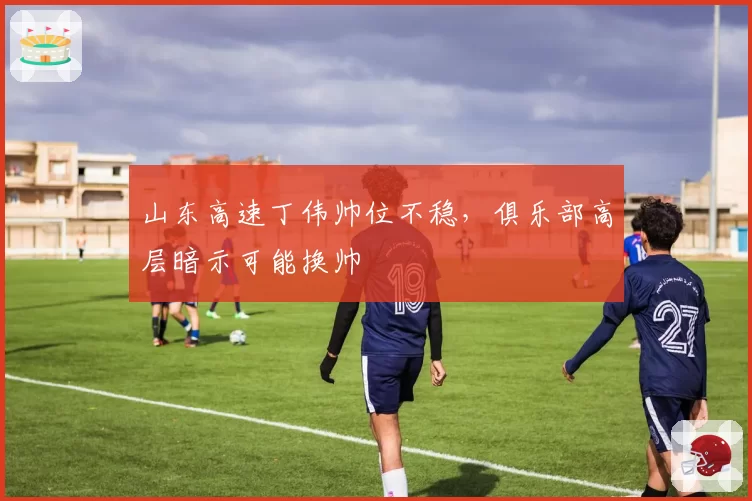 山东高速丁伟帅位不稳，俱乐部高层暗示可能换帅