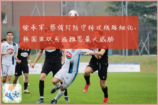 徐承宰_蔡侑玎防守转攻线路细化，韩国混双或成雅思最大威胁