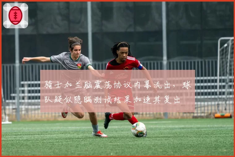 骑士加兰脑震荡协议内幕流出，球队疑似隐瞒测试结果加速其复出