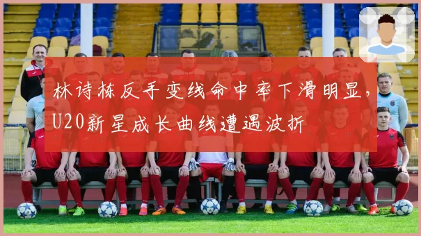 林诗栋反手变线命中率下滑明显，U20新星成长曲线遭遇波折