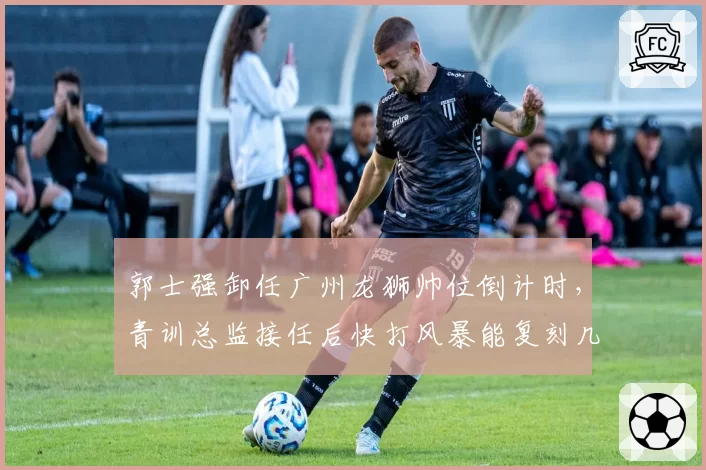 郭士强卸任广州龙狮帅位倒计时，青训总监接任后快打风暴能复刻几成