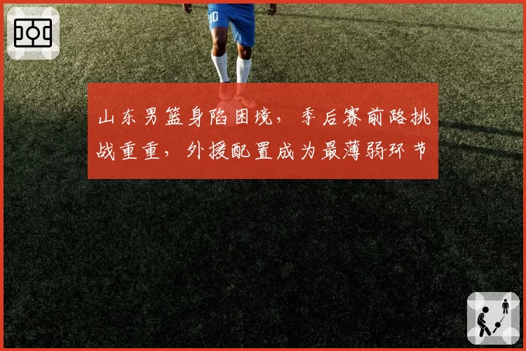 山东男篮身陷困境，季后赛前路挑战重重，外援配置成为最薄弱环节