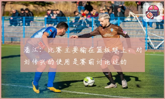 潘江：比赛主要输在篮板球上，对刘传兴的使用是赛前讨论过的