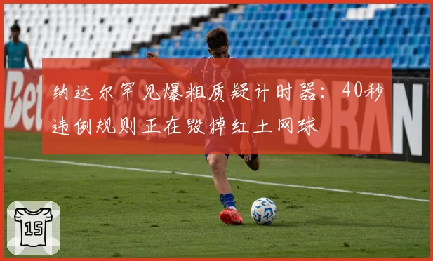 纳达尔罕见爆粗质疑计时器:40秒违例规则正在毁掉红土网球