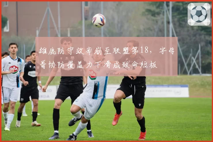 雄鹿防守效率崩至联盟第18,字母哥协防覆盖力下滑成致命短板