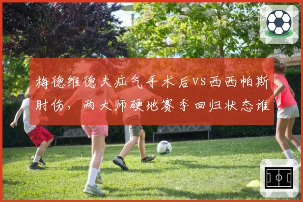 梅德维德夫疝气手术后vs西西帕斯肘伤，两大师硬地赛季回归状态谁更令人担忧？