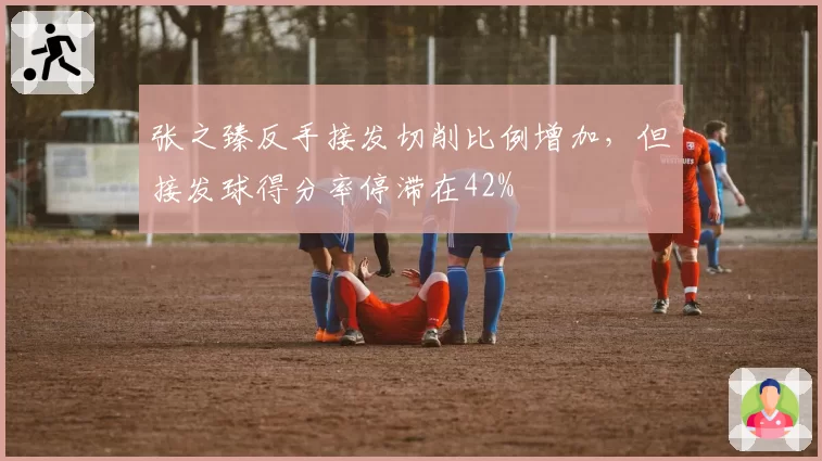 张之臻反手接发切削比例增加，但接发球得分率停滞在42%