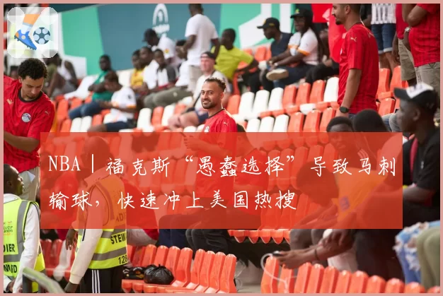 NBA｜福克斯“愚蠢选择”导致马刺输球，快速冲上美国热搜