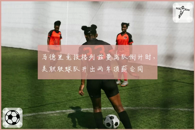 马德里竞技格列兹曼离队倒计时，美职联球队开出两年顶薪合同