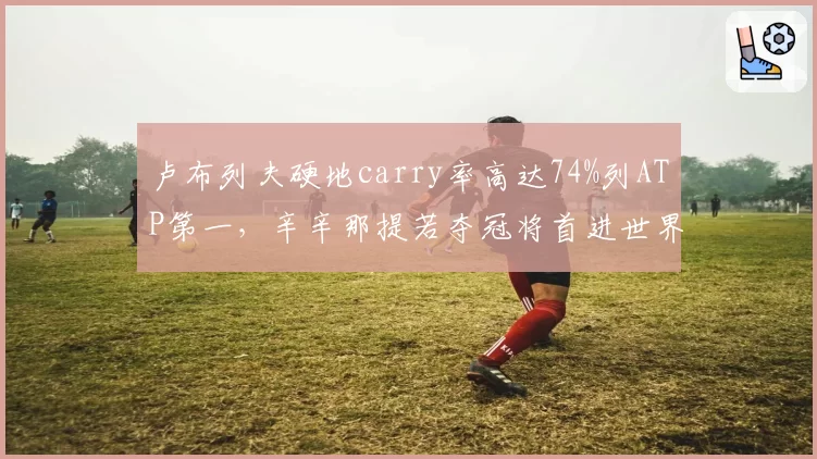 卢布列夫硬地carry率高达74%列ATP第一，辛辛那提若夺冠将首进世界前五