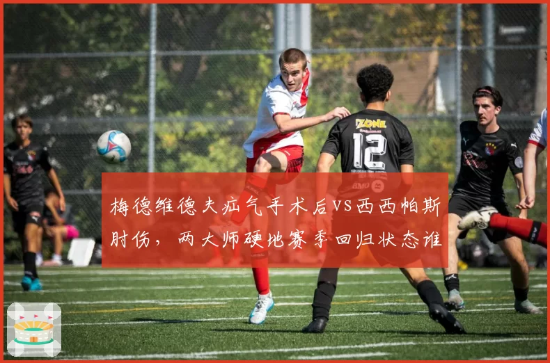梅德维德夫疝气手术后vs西西帕斯肘伤，两大师硬地赛季回归状态谁更令人担忧？
