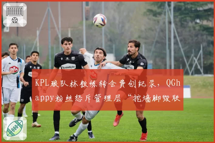 KPL狼队林教练转会费创纪录，QGhappy粉丝怒斥管理层“挖墙脚毁联盟”