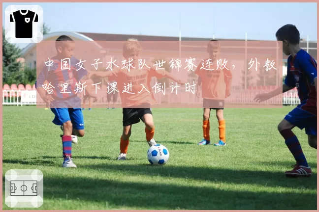 中国女子水球队世锦赛连败,外教哈里斯下课进入倒计时