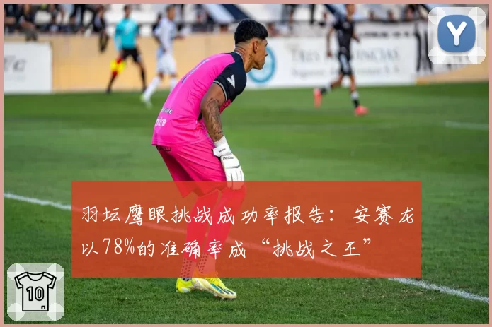 羽坛鹰眼挑战成功率报告：安赛龙以78%的准确率成“挑战之王”
