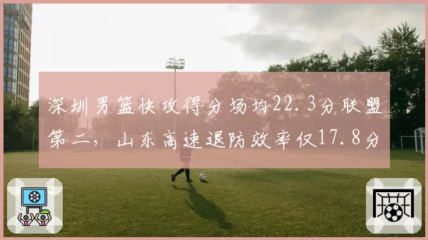 深圳男篮快攻得分场均22.3分联盟第二，山东高速退防效率仅17.8分暴露短板
