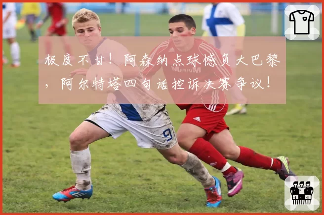 极度不甘!阿森纳点球憾负大巴黎,阿尔特塔四句话控诉决赛争议!