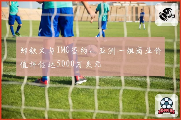郑钦文与IMG签约，亚洲一姐商业价值评估达5000万美元