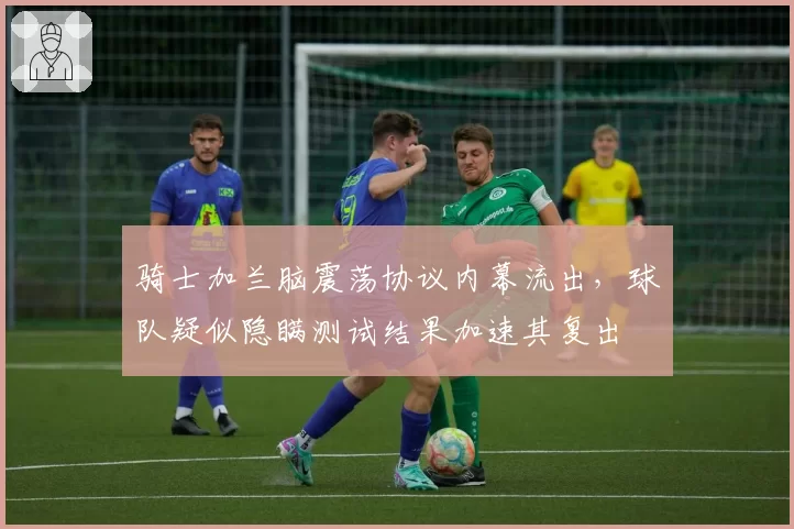 骑士加兰脑震荡协议内幕流出，球队疑似隐瞒测试结果加速其复出
