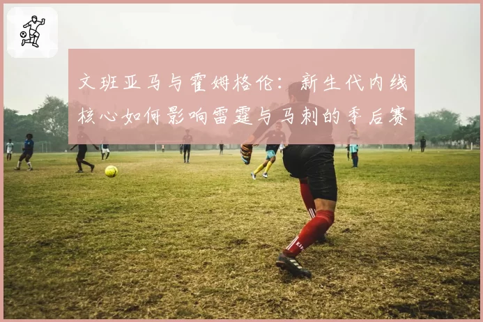 文班亚马与霍姆格伦：新生代内线核心如何影响雷霆与马刺的季后赛前景