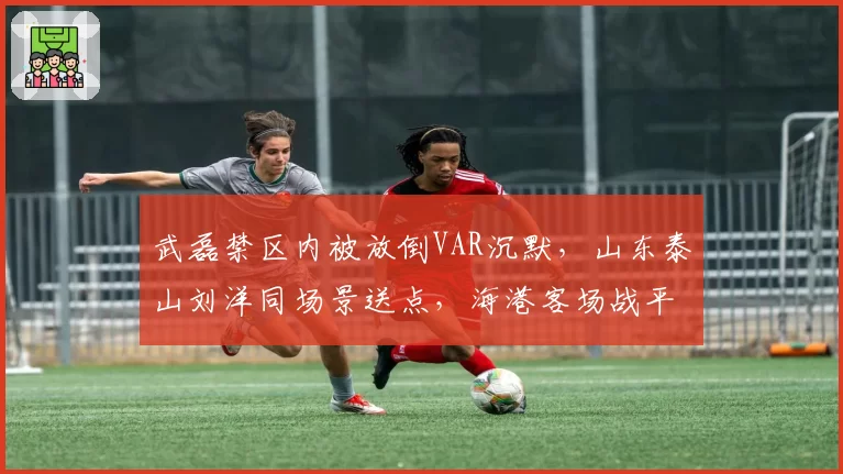 武磊禁区内被放倒VAR沉默，山东泰山刘洋同场景送点，海港客场战平泰山裁判成全场焦点