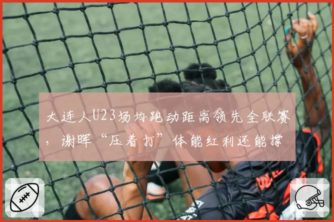大连人U23场均跑动距离领先全联赛，谢晖“压着打”体能红利还能撑多久？