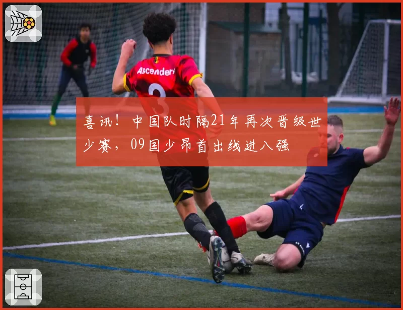喜讯！中国队时隔21年再次晋级世少赛，09国少昂首出线进八强