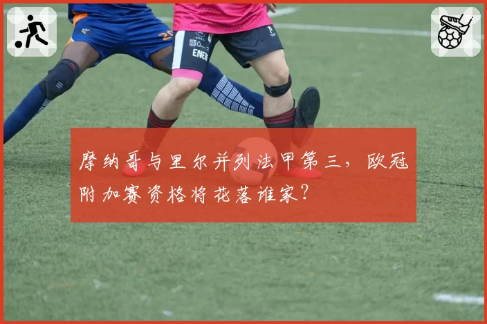 摩纳哥与里尔并列法甲第三,欧冠附加赛资格将花落谁家?