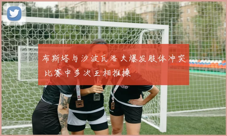 布斯塔与沙波瓦洛夫爆发肢体冲突 比赛中多次互相推搡