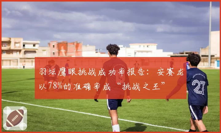 羽坛鹰眼挑战成功率报告：安赛龙以78%的准确率成“挑战之王”