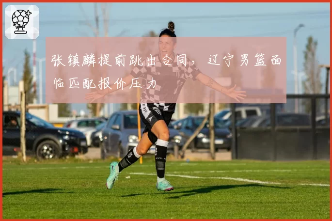 张镇麟提前跳出合同，辽宁男篮面临匹配报价压力