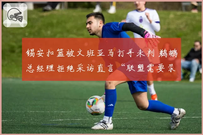 锡安扣篮被文班亚马打手未判 鹈鹕总经理拒绝采访直言“联盟需要录像裁判”