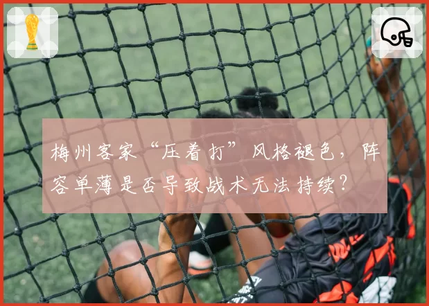 梅州客家“压着打”风格褪色，阵容单薄是否导致战术无法持续？