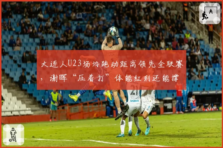 大连人U23场均跑动距离领先全联赛，谢晖“压着打”体能红利还能撑多久？