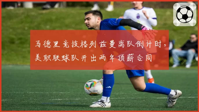 马德里竞技格列兹曼离队倒计时，美职联球队开出两年顶薪合同
