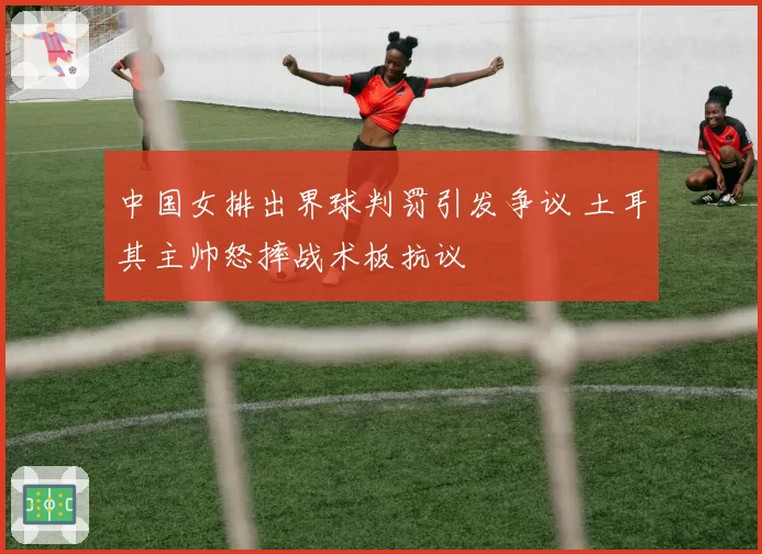 中国女排出界球判罚引发争议 土耳其主帅怒摔战术板抗议