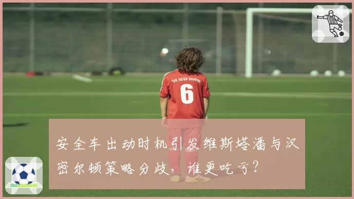 安全车出动时机引发维斯塔潘与汉密尔顿策略分歧，谁更吃亏？