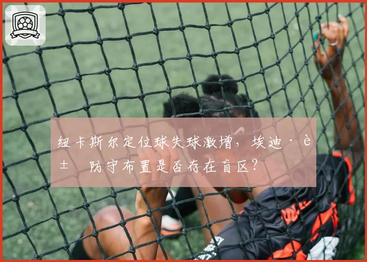纽卡斯尔定位球失球激增，埃迪·豪防守布置是否存在盲区？