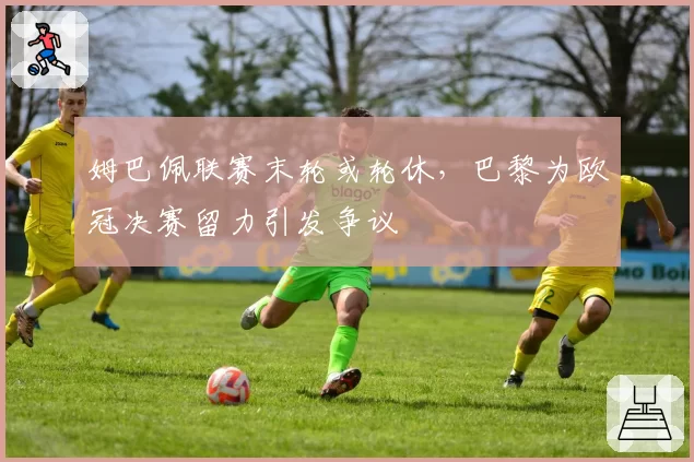 姆巴佩联赛末轮或轮休，巴黎为欧冠决赛留力引发争议
