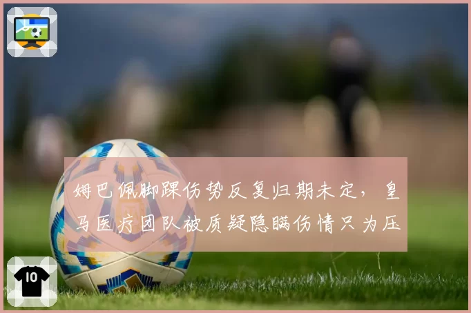 姆巴佩脚踝伤势反复归期未定，皇马医疗团队被质疑隐瞒伤情只为压价