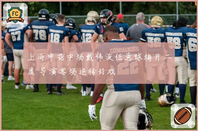 上海申花中场戴伟浚任意球梅开二度 导演客场逆转好戏