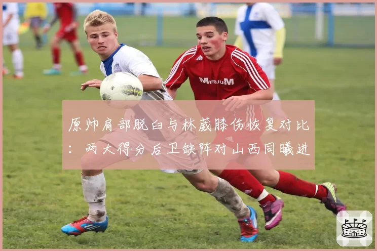 原帅肩部脱臼与林葳膝伤恢复对比：两大得分后卫缺阵对山西同曦进攻影响