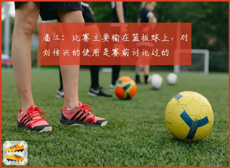 潘江:比赛主要输在篮板球上,对刘传兴的使用是赛前讨论过的