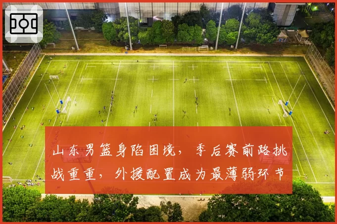 山东男篮身陷困境，季后赛前路挑战重重，外援配置成为最薄弱环节