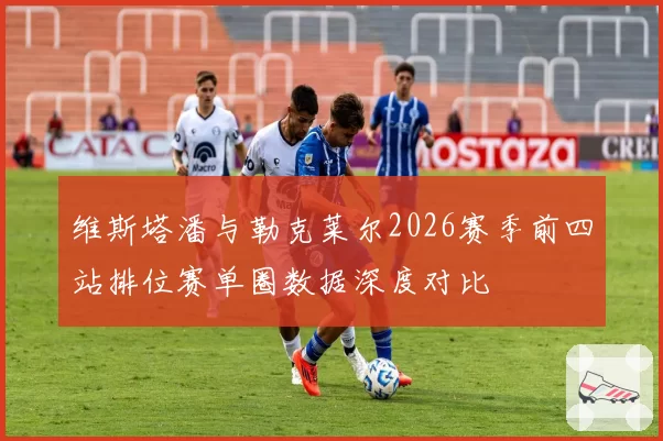 维斯塔潘与勒克莱尔2026赛季前四站排位赛单圈数据深度对比